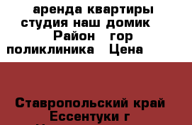 аренда,квартиры студия наш домик. › Район ­ гор.поликлиника › Цена ­ 9 000 - Ставропольский край, Ессентуки г. Недвижимость » Квартиры сниму   